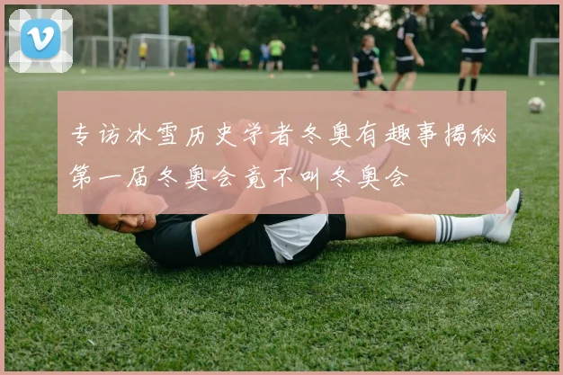 专访冰雪历史学者冬奥有趣事揭秘第一届冬奥会竟不叫冬奥会